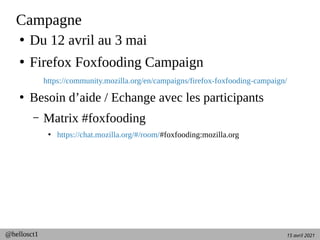 15 avril 2021
@hellosct1
Campagne
●
Du 12 avril au 3 mai
●
Firefox Foxfooding Campaign
https://community.mozilla.org/en/campaigns/firefox-foxfooding-campaign/
●
Besoin d’aide / Echange avec les participants
– Matrix #foxfooding
●
https://chat.mozilla.org/#/room/#foxfooding:mozilla.org
 