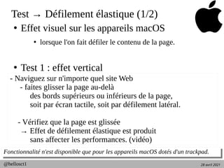 28 avril 2021
@hellosct1
Test → Défilement élastique (1/2)
●
Effet visuel sur les appareils macOS
●
lorsque l'on fait défiler le contenu de la page.
●
Test 1 : effet vertical
Fonctionnalité n'est disponible que pour les appareils macOS dotés d'un trackpad.
Fonctionnalité n'est disponible que pour les appareils macOS dotés d'un trackpad.
- Naviguez sur n'importe quel site Web
- faites glisser la page au-delà
des bords supérieurs ou inférieurs de la page,
soit par écran tactile, soit par défilement latéral.
- Vérifiez que la page est glissée
→ Effet de défilement élastique est produit
sans affecter les performances. (vidéo)
 