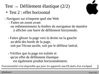 28 avril 2021
@hellosct1
Test → Défilement élastique (2/2)
●
Test 2 : effet horizontal
Fonctionnalité n'est disponible que pour les appareils macOS dotés d'un trackpad.
Fonctionnalité n'est disponible que pour les appareils macOS dotés d'un trackpad.
- Naviguez sur n'importe quel site Web
- Faites un zoom avant
ou redimensionnez la fenêtre du navigateur de manière
à afficher une barre de défilement horizontale.
- Faites glisser la page vers la droite ou la gauche
au-delà des bords de la page,
soit par l'écran tactile, soit par le défileur latéral.
- Vérifiez que la page est traînée et
qu'un effet de défilement élastique
est également produit horizontalement.
 