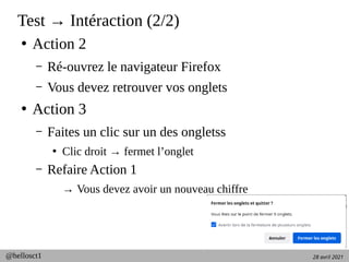 28 avril 2021
@hellosct1
Test → Intéraction (2/2)
●
Action 2
– Ré-ouvrez le navigateur Firefox
– Vous devez retrouver vos onglets
●
Action 3
– Faites un clic sur un des ongletss
●
Clic droit → fermet l’onglet
– Refaire Action 1
→ Vous devez avoir un nouveau chiffre
 