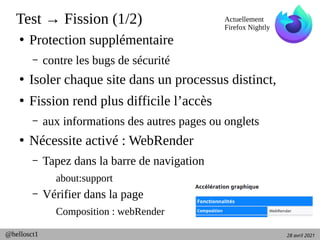 28 avril 2021
@hellosct1
Test → Fission (1/2)
●
Protection supplémentaire
– contre les bugs de sécurité
●
Isoler chaque site dans un processus distinct,
●
Fission rend plus difficile l’accès
– aux informations des autres pages ou onglets
●
Nécessite activé : WebRender
– Tapez dans la barre de navigation
about:support
– Vérifier dans la page
Composition : webRender
Actuellement
Firefox Nightly
 