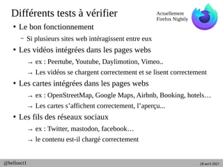 28 avril 2021
@hellosct1
Différents tests à vérifier
●
Le bon fonctionnement
– Si plusieurs sites web intéragissent entre eux
●
Les vidéos intégrées dans les pages webs
→ ex : Peertube, Youtube, Daylimotion, Vimeo..
→ Les vidéos se chargent correctement et se lisent correctement
●
Les cartes intégrées dans les pages webs
→ ex : OpenStreetMap, Google Maps, Airbnb, Booking, hotels…
→ Les cartes s’affichent correctement, l’aperçu...
●
Les fils des réseaux sociaux
→ ex : Twitter, mastodon, facebook…
→ le contenu est-il chargé correctement
Actuellement
Firefox Nightly
 