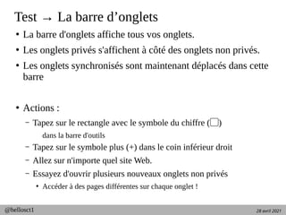 28 avril 2021
@hellosct1
Test → La barre d’onglets
●
La barre d'onglets affiche tous vos onglets.
●
Les onglets privés s'affichent à côté des onglets non privés.
●
Les onglets synchronisés sont maintenant déplacés dans cette
barre
●
Actions :
– Tapez sur le rectangle avec le symbole du chiffre ( )
▢
dans la barre d'outils
– Tapez sur le symbole plus (+) dans le coin inférieur droit
– Allez sur n'importe quel site Web.
– Essayez d'ouvrir plusieurs nouveaux onglets non privés
●
Accéder à des pages différentes sur chaque onglet !
 