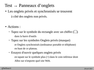 28 avril 2021
@hellosct1
Test → Panneaux d’onglets
●
Les onglets privés et synchronisés se trouvent
à côté des onglets non privés.
●
Actions :
– Tapez sur le symbole du rectangle avec un chiffre ( )
▢
dans la barre d'outils
– Tapez sur les symboles Onglets privés (masque)
et Onglets synchronisés (ordinateur portable et téléphone)
en haut de ce plateau.
– Essayez d'ouvrir quelques onglets privés
en tapant sur le symbole plus (+) dans le coin inférieur droit
Allez sur n'importe quel site Web.
 