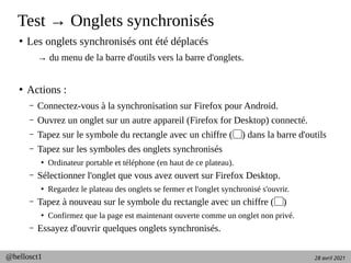 28 avril 2021
@hellosct1
Test → Onglets synchronisés
●
Les onglets synchronisés ont été déplacés
→ du menu de la barre d'outils vers la barre d'onglets.
●
Actions :
– Connectez-vous à la synchronisation sur Firefox pour Android.
– Ouvrez un onglet sur un autre appareil (Firefox for Desktop) connecté.
– Tapez sur le symbole du rectangle avec un chiffre ( ) dans la barre d'outils
▢
– Tapez sur les symboles des onglets synchronisés
●
Ordinateur portable et téléphone (en haut de ce plateau).
– Sélectionner l'onglet que vous avez ouvert sur Firefox Desktop.
●
Regardez le plateau des onglets se fermer et l'onglet synchronisé s'ouvrir.
– Tapez à nouveau sur le symbole du rectangle avec un chiffre ( )
▢
●
Confirmez que la page est maintenant ouverte comme un onglet non privé.
– Essayez d'ouvrir quelques onglets synchronisés.
 