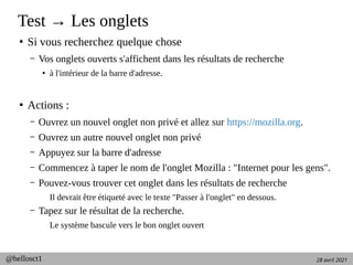 28 avril 2021
@hellosct1
Test → Les onglets
●
Si vous recherchez quelque chose
– Vos onglets ouverts s'affichent dans les résultats de recherche
●
à l'intérieur de la barre d'adresse.
●
Actions :
– Ouvrez un nouvel onglet non privé et allez sur https://mozilla.org.
– Ouvrez un autre nouvel onglet non privé
– Appuyez sur la barre d'adresse
– Commencez à taper le nom de l'onglet Mozilla : "Internet pour les gens".
– Pouvez-vous trouver cet onglet dans les résultats de recherche
Il devrait être étiqueté avec le texte "Passer à l'onglet" en dessous.
– Tapez sur le résultat de la recherche.
Le système bascule vers le bon onglet ouvert
 
