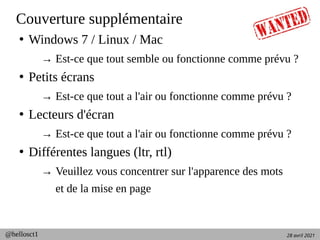 28 avril 2021
@hellosct1
Couverture supplémentaire
●
Windows 7 / Linux / Mac
→ Est-ce que tout semble ou fonctionne comme prévu ?
●
Petits écrans
→ Est-ce que tout a l'air ou fonctionne comme prévu ?
●
Lecteurs d'écran
→ Est-ce que tout a l'air ou fonctionne comme prévu ?
●
Différentes langues (ltr, rtl)
→ Veuillez vous concentrer sur l'apparence des mots
et de la mise en page
 