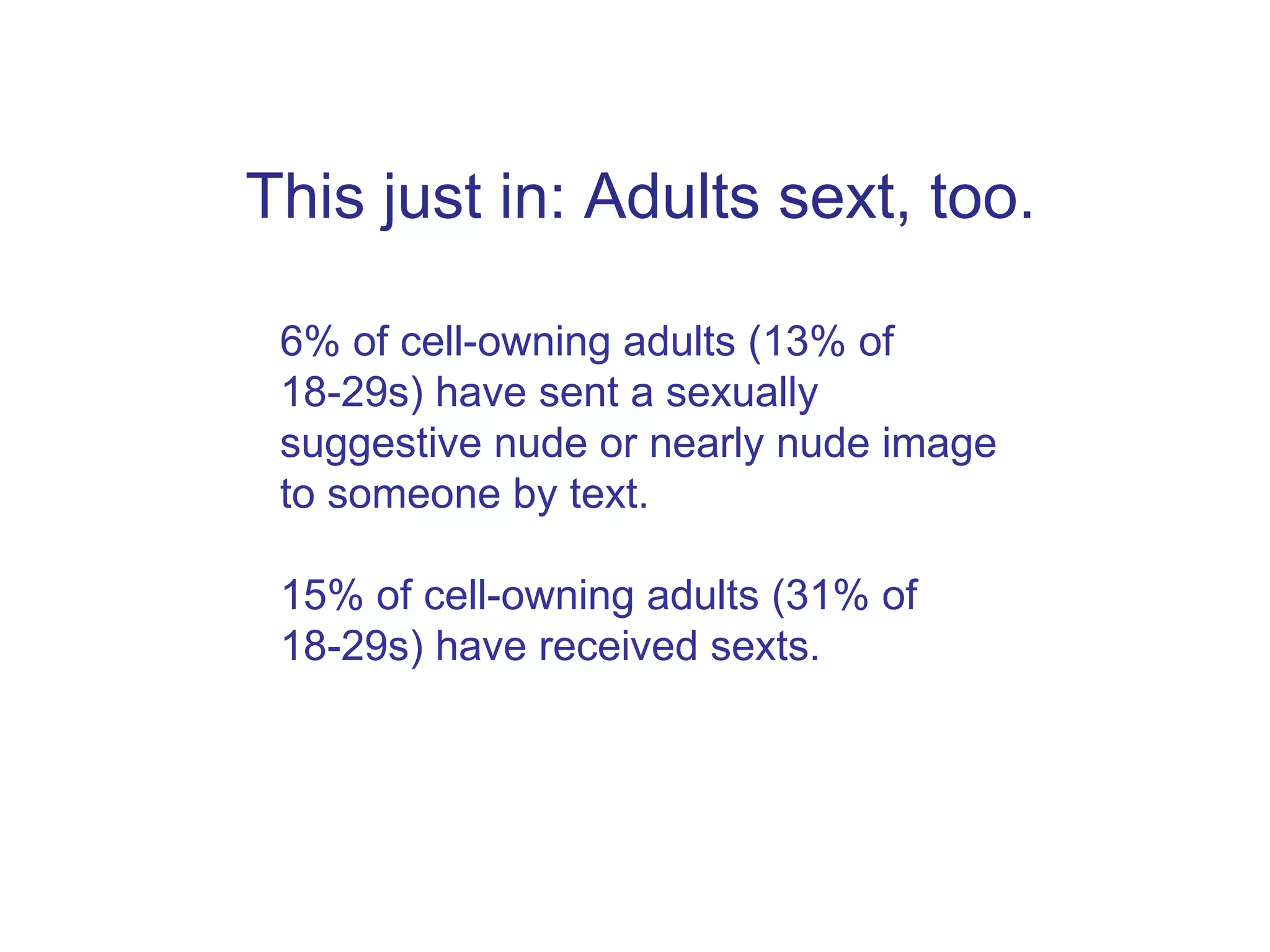This just in: Adults sext, too. 6% of cell-owning adults (13% of 18-29s) have sent a sexually suggestive nude or nearly nude image to someone by text. 15% of cell-owning adults (31% of 18-29s) have received sexts.  