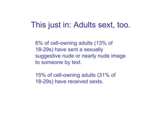 This just in: Adults sext, too. 6% of cell-owning adults (13% of 18-29s) have sent a sexually suggestive nude or nearly nude image to someone by text. 15% of cell-owning adults (31% of 18-29s) have received sexts.  