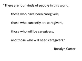 “There are four kinds of people in this world:
those who have been caregivers,
those who currently are caregivers,
those who will be caregivers,
and those who will need caregivers.”
- Rosalyn Carter
 