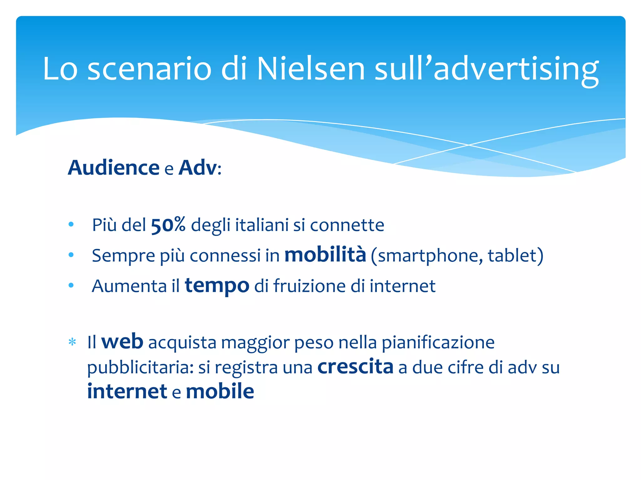 Lo scenario di Nielsen sull’advertising

 Audience e Adv:

 • Più del 50% degli italiani si connette
 • Sempre più connessi in mobilità (smartphone, tablet)
 • Aumenta il tempo di fruizione di internet

   Il web acquista maggior peso nella pianificazione
   pubblicitaria: si registra una crescita a due cifre di adv su
   internet e mobile
 
