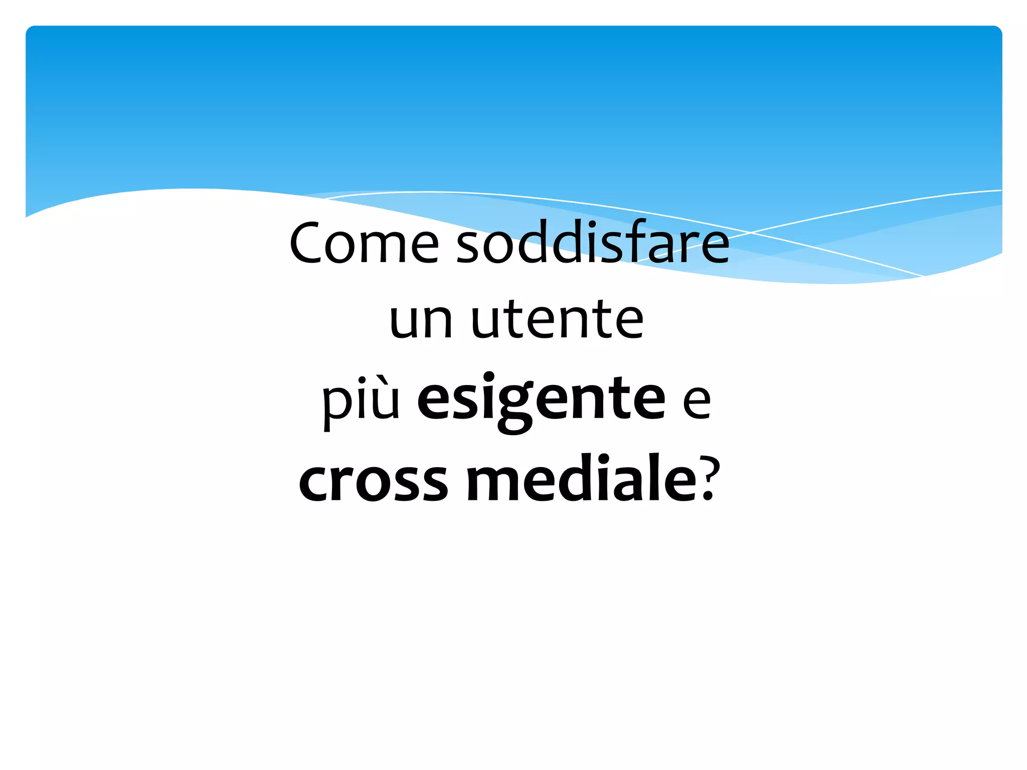 Come soddisfare
    un utente
 più esigente e
cross mediale?
 
