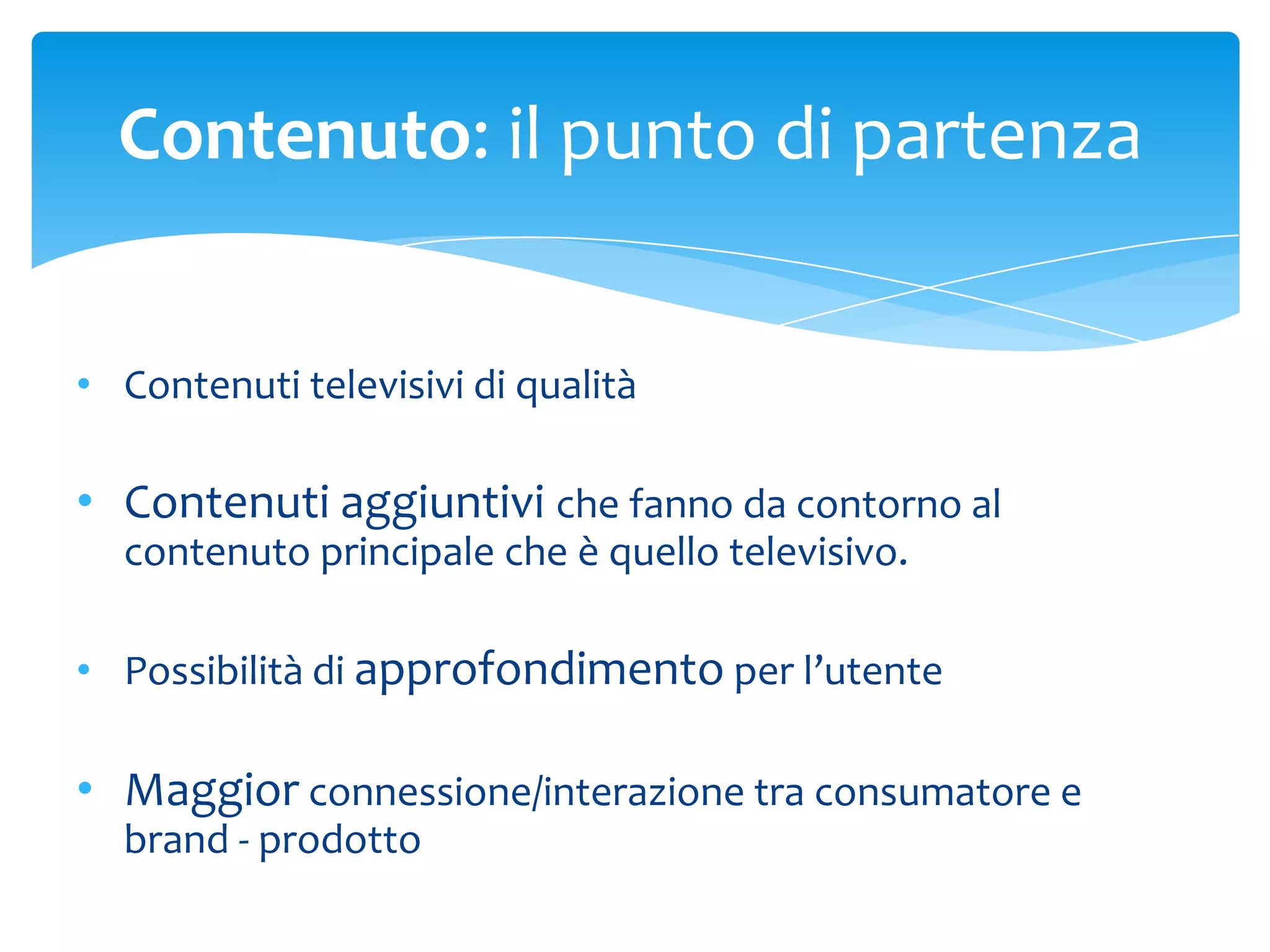 Contenuto: il punto di partenza


• Contenuti televisivi di qualità

• Contenuti aggiuntivi che fanno da contorno al
  contenuto principale che è quello televisivo.

• Possibilità di approfondimento per l’utente

• Maggior connessione/interazione tra consumatore e
  brand - prodotto
 