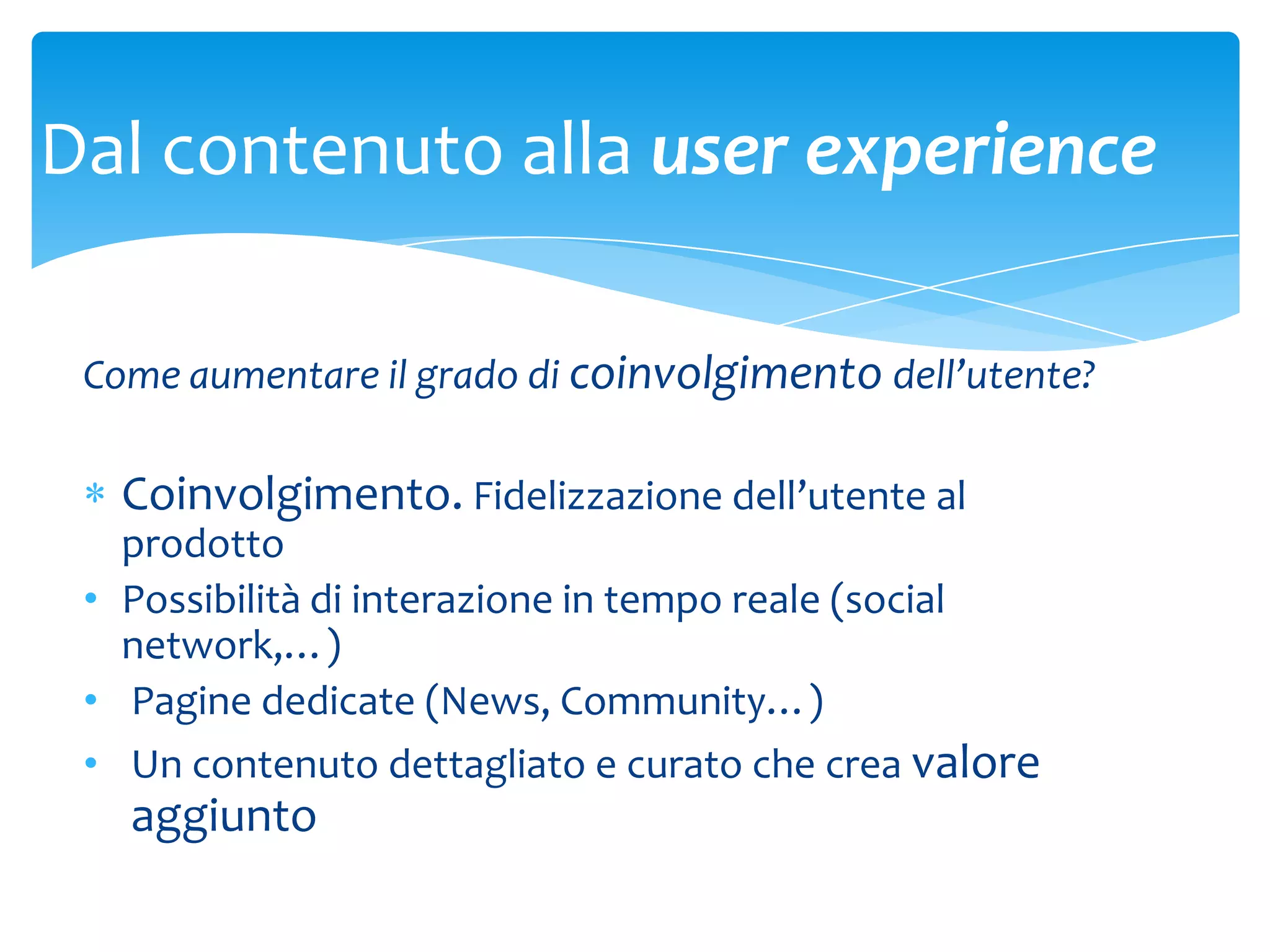 Dal contenuto alla user experience

 Come aumentare il grado di coinvolgimento dell’utente?

   Coinvolgimento. Fidelizzazione dell’utente al
   prodotto
 • Possibilità di interazione in tempo reale (social
   network,…)
 • Pagine dedicate (News, Community…)
 • Un contenuto dettagliato e curato che crea valore
   aggiunto
 