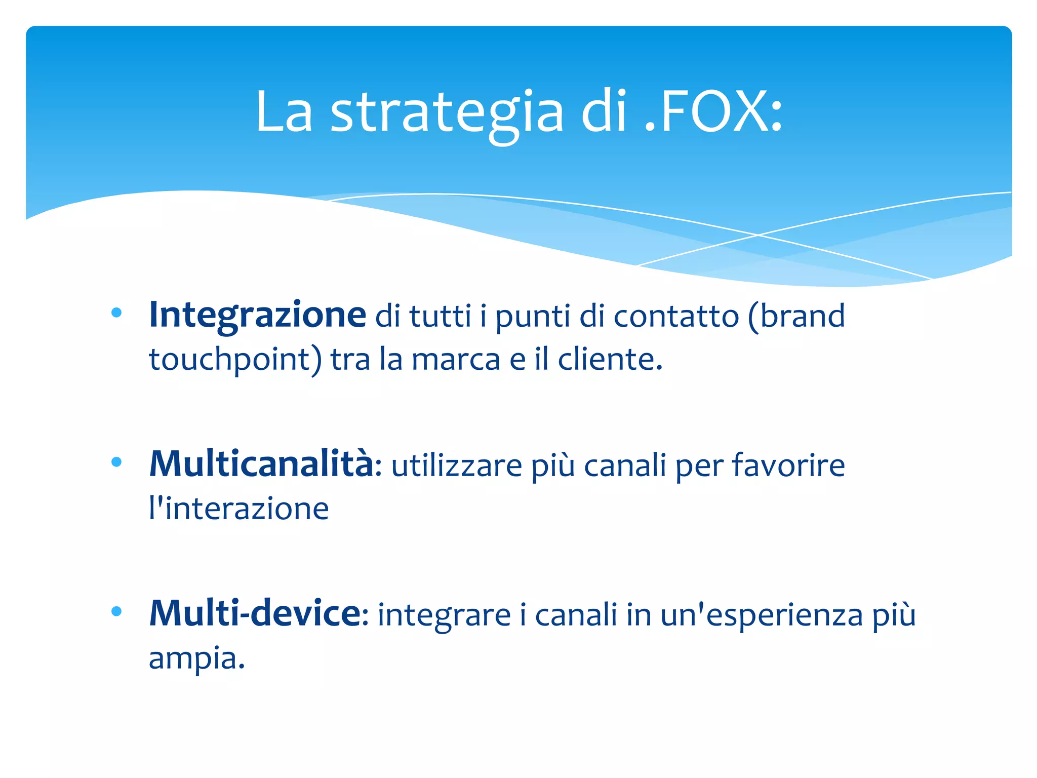 La strategia di .FOX:


• Integrazione di tutti i punti di contatto (brand
  touchpoint) tra la marca e il cliente.


• Multicanalità: utilizzare più canali per favorire
  l'interazione


• Multi-device: integrare i canali in un'esperienza più
  ampia.
 