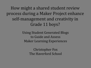 Using Student Generated Blogs
to Guide and Assess
Maker Learning Experiences
Christopher Fox
The Haverford School
How might a shared student review
process during a Maker Project enhance
self-management and creativity in
Grade 11 boys?
 