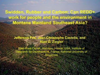 Swidden, Rubber and Carbon: Can REDD+ work for people and the environment in Montane Mainland Southeast Asia? Jefferson Fox, Jean-Christophe Castella, and Alan D. Ziegler East-West Center, Honolulu, Hawaii, USA; Institute of Research for Development, France; National University of Singapore 