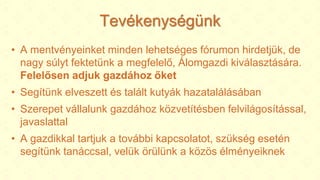 Tevékenységünk
• A mentvényeinket minden lehetséges fórumon hirdetjük, de
nagy súlyt fektetünk a megfelelő, Álomgazdi kiválasztására.
Felelősen adjuk gazdához őket
• Segítünk elveszett és talált kutyák hazatalálásában
• Szerepet vállalunk gazdához közvetítésben felvilágosítással,
javaslattal
• A gazdikkal tartjuk a további kapcsolatot, szükség esetén
segítünk tanáccsal, velük örülünk a közös élményeiknek
 