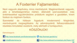 A Foxterrier Fajtamentés:
Nem vagyunk alapítvány, nincs menhelyünk. Magánemberek vagyunk,
akik a lehetőségeinkhez mérten, állatvédő szervezetekkel, más
önkéntesekkel együttműködve próbálunk segíteni a gazdátlan, kivert
foxikon és majdnem foxikon.
Szeretettel és hálásan fogadunk mindennemű felajánlást,
mentvényeink megsegítésére. Az adományokról, felhasználásukról
részletes kimutatást vezetünk, mely elérhető a honlapunkon.
KÖSZÖNJÜK!
Elérhetőségeink:
http://www.netboard.hu/viewtopic.php?topic=187
82
http://www.facebook.com/foxterriersos/info http://foximaxi.gportal.hu/
info@foxterriersos.hu
 