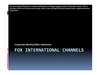 Fox	
  International	
  Channels	
  is	
  a	
  network	
  dedicated	
  to	
  providing	
  engaging	
  content	
  to	
  Television	
  viewers.	
  FIC	
  is	
  a	
  
subsidiary	
  of	
  the	
  Fox	
  Entertainment	
  Group,	
  which	
  is	
  a	
  part	
  of	
  Rupert	
  Murdoch's	
  global	
  media	
  conglomerate	
  News	
  
Corporation.	
  




          Corporate	
  Identity|	
  Main	
  stationery	
  
 