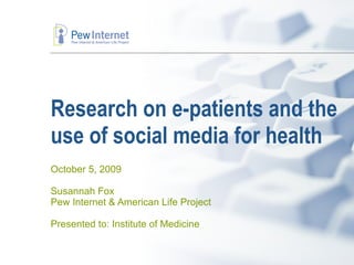 Research on e-patients and the use of social media for health October 5, 2009 Susannah Fox Pew Internet & American Life Project Presented to: Institute of Medicine 