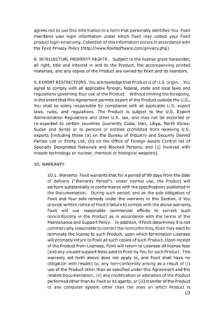 10
agrees not to use this information in a form that personally identifies You. Foxit
maintains user login information under which Foxit may collect your Foxit
product login email only. Collection of this information occurs in accordance with
the Foxit Privacy Policy (http://www.foxitsoftware.com/privacy.php)
8. INTELLECTUAL PROPERTY RIGHTS. Subject to the license grant hereunder,
all right, title and interest in and to the Product, the accompanying printed
materials, and any copies of the Product are owned by Foxit and its licensors.
9. EXPORT RESTRICTIONS. You acknowledge that Product is of U.S. origin. You
agree to comply with all applicable foreign, federal, state and local laws and
regulations governing Your use of the Product. Without limiting the foregoing,
in the event that this Agreement permits export of the Product outside the U.S.,
You shall be solely responsible for compliance with all applicable U.S. export
laws, rules, and regulations. The Product is subject to the U.S. Export
Administration Regulations and other U.S. law, and may not be exported or
re-exported to certain countries (currently Cuba, Iran, Libya, North Korea,
Sudan and Syria) or to persons or entities prohibited from receiving U.S.
exports (including those (a) on the Bureau of Industry and Security Denied
Parties List or Entity List, (b) on the Office of Foreign Assets Control list of
Specially Designated Nationals and Blocked Persons, and (c) involved with
missile technology or nuclear, chemical or biological weapons).
10. WARRANTY
10.1. Warranty. Foxit warrants that for a period of 90 days from the date
of delivery (“Warranty Period”), under normal use, the Product will
perform substantially in conformance with the specifications published in
the Documentation. During such period, and as the sole obligation of
Foxit and Your sole remedy under the warranty in this Section, if You
provide written notice of Foxit’s failure to comply with the above warranty,
Foxit will use reasonable commercial efforts to correct such
nonconformity in the Product as in accordance with the terms of the
Maintenance and Support Policy. In addition, if Foxit determines it is not
commercially reasonable to correct the nonconformity, Foxit may elect to
terminate the license to such Product, upon which termination Licensee
will promptly return to Foxit all such copies of such Product. Upon receipt
of the Product from Licensee, Foxit will return to Licensee all license fees
(and any unused support fees) paid to Foxit by You for such Product. This
warranty set forth above does not apply to, and Foxit shall have no
obligation with respect to, any non-conformity arising as a result of (i)
use of the Product other than as specified under this Agreement and the
related Documentation; (ii) any modification or alteration of the Product
performed other than by Foxit or its agents, or (iii) transfer of the Product
to any computer system other than the ones on which Product is
 