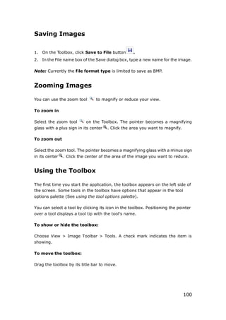 100
Saving Images
1. On the Toolbox, click Save to File button .
2. In the File name box of the Save dialog box, type a new name for the image.
Note: Currently the file format type is limited to save as BMP.
Zooming Images
You can use the zoom tool to magnify or reduce your view.
To zoom in
Select the zoom tool on the Toolbox. The pointer becomes a magnifying
glass with a plus sign in its center . Click the area you want to magnify.
To zoom out
Select the zoom tool. The pointer becomes a magnifying glass with a minus sign
in its center . Click the center of the area of the image you want to reduce.
Using the Toolbox
The first time you start the application, the toolbox appears on the left side of
the screen. Some tools in the toolbox have options that appear in the tool
options palette (See using the tool options palette).
You can select a tool by clicking its icon in the toolbox. Positioning the pointer
over a tool displays a tool tip with the tool's name.
To show or hide the toolbox:
Choose View > Image Toolbar > Tools. A check mark indicates the item is
showing.
To move the toolbox:
Drag the toolbox by its title bar to move.
 