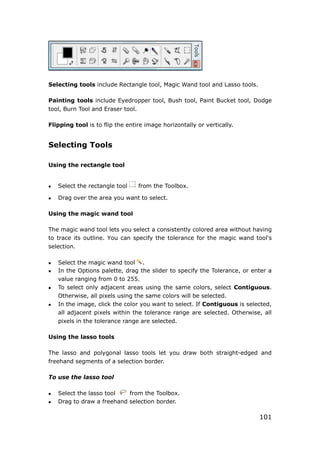 101
Selecting tools include Rectangle tool, Magic Wand tool and Lasso tools.
Painting tools include Eyedropper tool, Bush tool, Paint Bucket tool, Dodge
tool, Burn Tool and Eraser tool.
Flipping tool is to flip the entire image horizontally or vertically.
Selecting Tools
Using the rectangle tool
 Select the rectangle tool from the Toolbox.
 Drag over the area you want to select.
Using the magic wand tool
The magic wand tool lets you select a consistently colored area without having
to trace its outline. You can specify the tolerance for the magic wand tool's
selection.
 Select the magic wand tool .
 In the Options palette, drag the slider to specify the Tolerance, or enter a
value ranging from 0 to 255.
 To select only adjacent areas using the same colors, select Contiguous.
Otherwise, all pixels using the same colors will be selected.
 In the image, click the color you want to select. If Contiguous is selected,
all adjacent pixels within the tolerance range are selected. Otherwise, all
pixels in the tolerance range are selected.
Using the lasso tools
The lasso and polygonal lasso tools let you draw both straight-edged and
freehand segments of a selection border.
To use the lasso tool
 Select the lasso tool from the Toolbox.
 Drag to draw a freehand selection border.
 