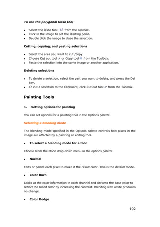 102
To use the polygonal lasso tool
 Select the lasso tool from the Toolbox.
 Click in the image to set the starting point.
 Double click the image to close the selection.
Cutting, copying, and pasting selections
 Select the area you want to cut /copy.
 Choose Cut out tool or Copy tool from the Toolbox.
 Paste the selection into the same image or another application.
Deleting selections
 To delete a selection, select the part you want to delete, and press the Del
key.
 To cut a selection to the Clipboard, click Cut out tool from the Toolbox.
Painting Tools
1. Setting options for painting
You can set options for a painting tool in the Options palette.
Selecting a blending mode
The blending mode specified in the Options palette controls how pixels in the
image are affected by a painting or editing tool.
 To select a blending mode for a tool
Choose from the Mode drop-down menu in the options palette.
 Normal
Edits or paints each pixel to make it the result color. This is the default mode.
 Color Burn
Looks at the color information in each channel and darkens the base color to
reflect the blend color by increasing the contrast. Blending with white produces
no change.
 Color Dodge
 