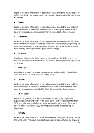 103
Looks at the color information in each channel and brightens the base color to
reflect the blend color by decreasing the contrast. Blending with black produces
no change.
 Darken
Looks at the color information in each channel and selects the base or blend
color--whichever is darker--as the result color. Pixels lighter than the blend
color are replaced, and pixels darker than the blend color do not change.
 Difference
Looks at the color information in each channel and subtracts either the blend
color from the base color or the base color from the blend color, depending on
which has the greater brightness value. Blending with white inverts the base
color values; blending with black produces no change.
 Exclusion
Creates an effect similar to but lower in contrast than the Difference mode.
Blending with white inverts the base color values. Blending with black produces
no change.
 Hard Light
Multiplies or screens the colors, depending on the blend color. The effect is
similar to shining a harsh spotlight on the image.
 Lighten
Looks at the color information in each channel and selects the base or blend
color--whichever is lighter--as the result color. Pixels darker than the blend
color are replaced, and pixels lighter than the blend color do not change.
 Linear Light
Burns or dodges the colors by decreasing or increasing the brightness,
depending on the blend color. If the blend color (light source) is lighter than
50% gray, the image is lightened by increasing the brightness. If the blend
color is darker than 50% gray, the image is darkened by decreasing the
brightness.
 Multiply
Looks at the color information in each channel and multiplies the base color by
the blend color. The result color is always a darker color. Multiplying any color
 