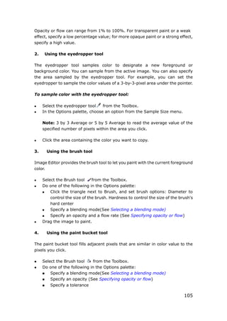 105
Opacity or flow can range from 1% to 100%. For transparent paint or a weak
effect, specify a low percentage value; for more opaque paint or a strong effect,
specify a high value.
2. Using the eyedropper tool
The eyedropper tool samples color to designate a new foreground or
background color. You can sample from the active image. You can also specify
the area sampled by the eyedropper tool. For example, you can set the
eyedropper to sample the color values of a 3-by-3-pixel area under the pointer.
To sample color with the eyedropper tool:
 Select the eyedropper tool from the Toolbox.
 In the Options palette, choose an option from the Sample Size menu.
Note: 3 by 3 Average or 5 by 5 Average to read the average value of the
specified number of pixels within the area you click.
 Click the area containing the color you want to copy.
3. Using the brush tool
Image Editor provides the brush tool to let you paint with the current foreground
color.
 Select the Brush tool from the Toolbox.
 Do one of the following in the Options palette:
 Click the triangle next to Brush, and set brush options: Diameter to
control the size of the brush. Hardness to control the size of the brush's
hard center
 Specify a blending mode(See Selecting a blending mode)
 Specify an opacity and a flow rate (See Specifying opacity or flow)
 Drag the image to paint.
4. Using the paint bucket tool
The paint bucket tool fills adjacent pixels that are similar in color value to the
pixels you click.
 Select the Brush tool from the Toolbox.
 Do one of the following in the Options palette:
 Specify a blending mode(See Selecting a blending mode)
 Specify an opacity (See Specifying opacity or flow)
 Specify a tolerance
 