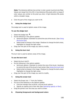 106
Note: The tolerance defines how similar in color a pixel must be to be filled.
Values can range from 0 to 255. A low tolerance fills pixels within a range of
color values very similar to the pixel you click. A high tolerance fills pixels
within a broader range.
 Click the part of the image you want to fill.
5. Using the dodge tool
The dodge tool is used to lighten areas of the image.
To use the dodge tool:
 Select the dodge tool .
 Do the following in the options palette:
 Set brush options: Diameter to control the size of the brush. (See Using
the brush tool)
 Select what to change in the image: Shadows to change the dark areas;
Highlights to change the light areas.
 Drag over the part of the image you want to modify.
6. Using the burn tool
The burn tool is used to darken areas of the image.
To use the burn tool:
 Select the burn tool .
 Do the following in the options palette:
 Set brush options: Diameter to control the size of the brush. Hardness
to control the size of the brush's hard center (See Using the brush tool)
 Select what to change in the image: Shadows to change the dark areas;
Highlights to change the light areas.
 Drag over the part of the image you want to modify.
7. Using the eraser tool
 Select the Eraser tool from the Toolbox.
 Do one of the following in the Options palette:
 Click the triangle next to Brush, and set brush options
 Specify an opacity and a flow rate (See Specifying opacity or flow).
 Drag the pointer over the area you want to erase.
8. Choosing foreground and background colors
 