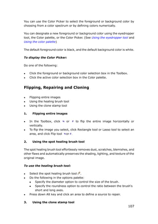 107
You can use the Color Picker to select the foreground or background color by
choosing from a color spectrum or by defining colors numerically.
You can designate a new foreground or background color using the eyedropper
tool, the Color palette, or the Color Picker. (See Using the eyedropper tool and
Using the color palette)
The default foreground color is black, and the default background color is white.
To display the Color Picker:
Do one of the following:
 Click the foreground or background color selection box in the Toolbox.
 Click the active color selection box in the Color palette.
Flipping, Repairing and Cloning
 Flipping entire images
 Using the healing brush tool
 Using the clone stamp tool
1. Flipping entire images
 In the Toolbox, click or to flip the entire image horizontally or
vertically.
 To flip the image you select, click Rectangle tool or Lasso tool to select an
area, and click Flip tool or .
2. Using the spot healing brush tool
The spot healing brush tool effortlessly removes dust, scratches, blemishes, and
other flaws and automatically preserves the shading, lighting, and texture of the
original image.
To use the healing brush tool:
 Select the spot healing brush tool .
 Do the following in the options palette:
 Specify the diameter option to control the size of the brush.
 Specify the roundness option to control the ratio between the brush's
short and long axes.
 Press down Alt key and click an area to define a source to repair.
3. Using the clone stamp tool
 