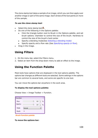 108
The clone stamp tool takes a sample of an image, which you can then apply over
another image or part of the same image. Each stroke of the tool paints on more
of the sample.
To use the clone stamp tool:
 Select the clone stamp tool .
 Do one of the following in the Options palette:
 Click the triangle button next to Brush in the Options palette, and set
brush options: Diameter to control the size of the brush. Hardness to
control the size of the brush's hard center
 Specify a blending mode(See Selecting a blending mode)
 Specify opacity and a flow rate (See Specifying opacity or flow).
 Drag in the image.
Using Filters
1. On the menu bar, select the Filters menu.
2. Select an item from the drop-down menu to add an effect to the image.
Using the Function Palette
Most tools have options that are displayed in the tool options palette. The
options bar changes as different tools are selected. Some settings in the options
bar are common to several tools, and some are specific to one tool.
You can move the options bar anywhere in the work area.
To display the tool options palette:
Choose View > Image Toolbar > Function.
Brush Function palette
To move the options bar:
 