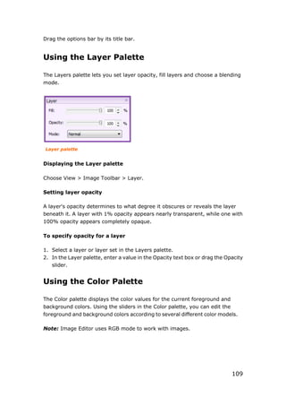 109
Drag the options bar by its title bar.
Using the Layer Palette
The Layers palette lets you set layer opacity, fill layers and choose a blending
mode.
Layer palette
Displaying the Layer palette
Choose View > Image Toolbar > Layer.
Setting layer opacity
A layer's opacity determines to what degree it obscures or reveals the layer
beneath it. A layer with 1% opacity appears nearly transparent, while one with
100% opacity appears completely opaque.
To specify opacity for a layer
1. Select a layer or layer set in the Layers palette.
2. In the Layer palette, enter a value in the Opacity text box or drag the Opacity
slider.
Using the Color Palette
The Color palette displays the color values for the current foreground and
background colors. Using the sliders in the Color palette, you can edit the
foreground and background colors according to several different color models.
Note: Image Editor uses RGB mode to work with images.
 