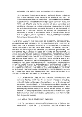 11
authorized to be stalled, except as permitted in this Agreement.
10.2. Disclaimer. Other than the warranty set forth in Section 10.1 above,
and to the maximum extent permitted by applicable law, Foxit, its
authorized resellers and their subsidiaries provides the Product and any
support services related to the Product ("Support Services") AS IS AND
WITH ALL FAULTS, and hereby disclaim all other warranties and
conditions, either express, implied or statutory, including, but not limited
to, any implied warranties, duties or conditions of merchantability, of
fitness for a particular purpose, of accuracy or completeness of
responses, of results, of workmanlike effort, of lack of viruses, and of
lack of negligence, all with regard to the Product, and the provision of or
failure to provide support services.
11. LIMIT OF LIABILITY AND EXCLUSION OF INCIDENTAL, CONSEQUENTIAL
AND CERTAIN OTHER DAMAGES. TO THE MAXIMUM EXTENT PERMITTED BY
APPLICABLE LAW, IN NO EVENT SHALL FOXIT, ITS AUTHORIZED RESELLERS OR
THEIR SUBSIDIARIES BE LIABLE FOR ANY SPECIAL, INCIDENTAL, INDIRECT,
PUNITIVE OR CONSEQUENTIAL DAMAGES WHATSOEVER (INCLUDING, BUT
NOT LIMITED TO, DAMAGES FOR LOSS OF PROFITS OR CONFIDENTIAL OR
OTHER INFORMATION, FOR BUSINESS INTERRUPTION, FOR PERSONAL INJURY,
FOR LOSS OF PRIVACY, FOR FAILURE TO MEET ANY DUTY INCLUDING OF GOOD
FAITH OR OF REASONABLE CARE, FOR NEGLIGENCE, AND FOR ANY OTHER
PECUNIARY OR OTHER LOSS WHATSOEVER) ARISING OUT OF OR IN ANY WAY
RELATED TO THE USE OF OR INABILITY TO USE THE PRODUCT, THE PROVISION
OF OR FAILURE TO PROVIDE SUPPORT SERVICES, OR OTHERWISE UNDER OR
IN CONNECTION WITH ANY PROVISION OF THIS LICENSE, EVEN IN THE EVENT
OF THE FAULT, TORT (INCLUDING NEGLIGENCE), STRICT LIABILITY, BREACH
OF CONTRACT OR BREACH OF WARRANTY OF FOXIT, EVEN IF FOXIT HAS BEEN
ADVISED OF THE POSSIBILITY OF SUCH DAMAGES.
11.1. LIMITATION OF LIABILITY AND REMEDIES. Notwithstanding any
damages that You might incur for any reason whatsoever (including,
without limitation, all damages referenced above and all direct or general
damages), the entire liability of Foxit, its resellers and their subsidiaries
under any provision of this License and Your exclusive remedy for all of
the foregoing shall be limited to the amount actually paid by You for the
Product. The foregoing limitations, exclusions and disclaimers shall apply
to the maximum extent permitted by applicable law, even if any remedy
fails its essential purpose.
11.2. NOTICE TO U.S. GOVERNMENT END USERS
11.3. For contracts with agencies of the Department of Defense, the
Government’s rights in: (1) commercial computer software and
 