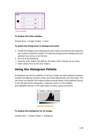 110
Color palette
To display the Color palette:
Choose View > Image Toolbar > Color.
To select the foreground or background color:
1. To edit the foreground or background color, make sure that its color selection
box is active (outlined in black). To make the foreground or background color
selection box active, click the box.
2. Do one of the following:
 Drag the color sliders. By default, the slider colors change as you drag.
 Enter values next to the color sliders.
Using the Histogram Palette
A histogram can tell you whether or not your image has been properly exposed,
whether the lighting is harsh or flat, and what adjustments will work best. This
can show you whether the image contains enough detail in the shadows (shown
in the left part of the histogram), midtones (shown in the middle),
and highlights (shown in the right part) to make a good correction.
Example Histogram
To display the histogram for an image:
Choose View > Image Toolbar > Histogram.
 