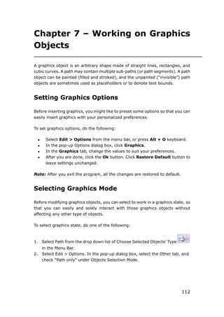 112
Chapter 7 – Working on Graphics
Objects
A graphics object is an arbitrary shape made of straight lines, rectangles, and
cubic curves. A path may contain multiple sub-paths (or path segments). A path
object can be painted (filled and stroked), and the unpainted (“invisible”) path
objects are sometimes used as placeholders or to denote text bounds.
Setting Graphics Options
Before inserting graphics, you might like to preset some options so that you can
easily insert graphics with your personalized preferences.
To set graphics options, do the following:
 Select Edit > Options from the menu bar, or press Alt + O keyboard.
 In the pop-up Options dialog box, click Graphics.
 In the Graphics tab, change the values to suit your preferences.
 After you are done, click the Ok button. Click Restore Default button to
leave settings unchanged.
Note: After you exit the program, all the changes are restored to default.
Selecting Graphics Mode
Before modifying graphics objects, you can select to work in a graphics state, so
that you can easily and solely interact with those graphics objects without
affecting any other type of objects.
To select graphics state, do one of the following:
1. Select Path from the drop down list of Choose Selected Objects’ Type
in the Menu Bar.
2. Select Edit > Options. In the pop-up dialog box, select the Other tab, and
check “Path only” under Objects Selection Mode.
 