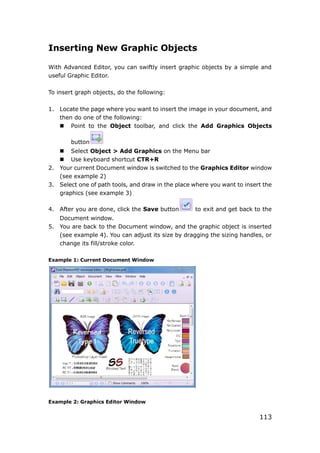 113
Inserting New Graphic Objects
With Advanced Editor, you can swiftly insert graphic objects by a simple and
useful Graphic Editor.
To insert graph objects, do the following:
1. Locate the page where you want to insert the image in your document, and
then do one of the following:
 Point to the Object toolbar, and click the Add Graphics Objects
button
 Select Object > Add Graphics on the Menu bar
 Use keyboard shortcut CTR+R
2. Your current Document window is switched to the Graphics Editor window
(see example 2)
3. Select one of path tools, and draw in the place where you want to insert the
graphics (see example 3)
4. After you are done, click the Save button to exit and get back to the
Document window.
5. You are back to the Document window, and the graphic object is inserted
(see example 4). You can adjust its size by dragging the sizing handles, or
change its fill/stroke color.
Example 1: Current Document Window
Example 2: Graphics Editor Window
 