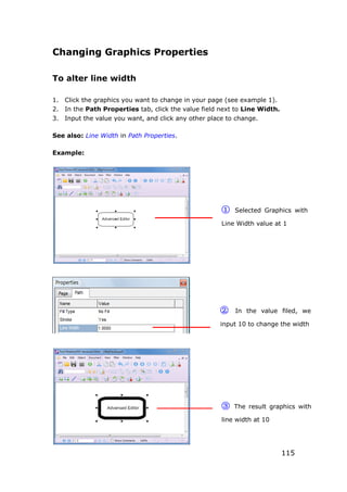 115
Changing Graphics Properties
To alter line width
1. Click the graphics you want to change in your page (see example 1).
2. In the Path Properties tab, click the value field next to Line Width.
3. Input the value you want, and click any other place to change.
See also: Line Width in Path Properties.
Example:
① Selected Graphics with
Line Width value at 1
② In the value filed, we
input 10 to change the width
③ The result graphics with
line width at 10
 