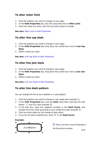 116
To alter miter limit
1. Click the graphics you want to change in your page.
2. In the Path Properties tab, click the value field next to Miter Limit.
3. Input the value you want, and click any other place to change.
See also: Miter Limit in Path Properties.
To alter line cap style
1. Click the graphics you want to change in your page.
2. In the Path Properties tab, drop down the combo box next to Line Cap
Style.
3. Select a style you want.
See also: Line Cap Style in Path Properties.
To alter line join style
1. Click the graphics you want to change in your page.
2. In the Path Properties tab, drop down the combo box next to Line Join
Style.
3. Select a style you want.
See also: Line Join Style in Path Properties.
To alter line dash pattern
You can change the line to be a dashed or a solid pattern.
1. Click the graphics you want to change in your page (see example 1).
2. In the Path Properties tab, click the Dash value field, and click the edit
button next to it (see example 2).
3. In the Edit box, input any negative numbers in the Dash Count, and
change the Array value according to your preference (see example 3).
4. Click any other place for the change to take effect.
5. If you do not want a dashed line, input “0” in the Dash Count.
Example:
① Here, we click a round rectangle in
the Document window
 