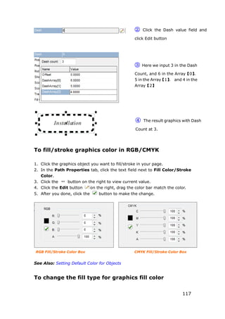 117
To fill/stroke graphics color in RGB/CMYK
1. Click the graphics object you want to fill/stroke in your page.
2. In the Path Properties tab, click the text field next to Fill Color/Stroke
Color.
3. Click the button on the right to view current value.
4. Click the Edit button on the right, drag the color bar match the color.
5. After you done, click the button to make the change.
RGB Fill/Stroke Color Box CMYK Fill/Stroke Color Box
See Also: Setting Default Color for Objects
To change the fill type for graphics fill color
② Click the Dash value field and
click Edit button
③ Here we input 3 in the Dash
Count, and 6 in the Array【0】，
5 in the Array【1】， and 4 in the
Array【2】
④ The result graphics with Dash
Count at 3.
 