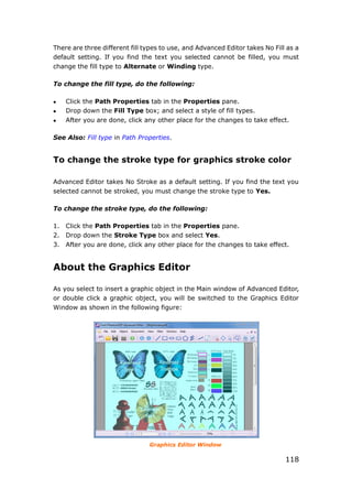 118
There are three different fill types to use, and Advanced Editor takes No Fill as a
default setting. If you find the text you selected cannot be filled, you must
change the fill type to Alternate or Winding type.
To change the fill type, do the following:
 Click the Path Properties tab in the Properties pane.
 Drop down the Fill Type box; and select a style of fill types.
 After you are done, click any other place for the changes to take effect.
See Also: Fill type in Path Properties.
To change the stroke type for graphics stroke color
Advanced Editor takes No Stroke as a default setting. If you find the text you
selected cannot be stroked, you must change the stroke type to Yes.
To change the stroke type, do the following:
1. Click the Path Properties tab in the Properties pane.
2. Drop down the Stroke Type box and select Yes.
3. After you are done, click any other place for the changes to take effect.
About the Graphics Editor
As you select to insert a graphic object in the Main window of Advanced Editor,
or double click a graphic object, you will be switched to the Graphics Editor
Window as shown in the following figure:
Graphics Editor Window
 