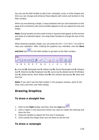119
You can use the Path toolbar to add a line, rectangle, circle, or other shapes and
then you can change and enhance these objects with colors and borders in the
Main window.
When you are drawing a shape, it stays selected until you click elsewhere on the
page and a wireframe with sizing handles appears to let you adjust the size and
shape.
Note: Sizing handles are the small circles or squares that appear at the corners
and sides of a selected object. You drag these handles to change the size of the
object
When drawing a graphic shape, you can press the Ctrl + Z or Ctrl+ Y to undo or
redo your operation. After creating the graphics you intended, click the Save
and Exit tool on the Path toolbar to go back to the Main window.
A B C D E F G H I J K L M N
A. Line tool B. Rectangle tool C. Ellipse tool D. Round Rectangle tool E. Polygon
tool F. Polyline tool G. Polybezier tool H. Curve tool I. Delete tool J. Fit Window
tool K. Select tool L. Point Select tool M. Exit without Saving tool N. Save and
Exit tool
Note: If you don't see the Path toolbar in the program window, point to the
View menu and then click Path toolbar.
Drawing Graphics
To draw a straight line
1. Point to the Path toolbar and then click the Line tool .
2. Click a region in the document where you want to create the drawing and
draw the line.
3. Drag the handles to adjust the line size if necessary.
4. Click outside the shape when you are done to set the line.
To draw a rectangle
 