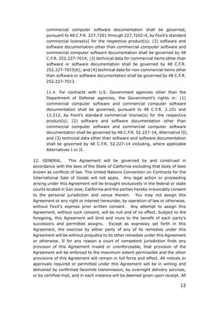 12
commercial computer software documentation shall be governed,
pursuant to 48 C.F.R. 227.7201 through 227.7202-4, by Foxit’s standard
commercial license(s) for the respective product(s); (2) software and
software documentation other than commercial computer software and
commercial computer software documentation shall be governed by 48
C.F.R. 252.227-7014; (3) technical data for commercial items other than
software or software documentation shall be governed by 48 C.F.R.
252.227-7015(b); and (4) technical data for non-commercial items other
than software or software documentation shall be governed by 48 C.F.R.
252.227-7013.
11.4. For contracts with U.S. Government agencies other than the
Department of Defense agencies, the Government’s rights in: (1)
commercial computer software and commercial computer software
documentation shall be governed, pursuant to 48 C.F.R. 2.101 and
12.212, by Foxit’s standard commercial license(s) for the respective
product(s); (2) software and software documentation other than
commercial computer software and commercial computer software
documentation shall be governed by 48 C.F.R. 52.227-14, Alternative III;
and (3) technical data other than software and software documentation
shall be governed by 48 C.F.R. 52.227-14 including, where applicable
Alternatives I or II.
12. GENERAL. This Agreement will be governed by and construed in
accordance with the laws of the State of California excluding that body of laws
known as conflicts of law. The United Nations Convention on Contracts for the
International Sale of Goods will not apply. Any legal action or proceeding
arising under this Agreement will be brought exclusively in the federal or state
courts located in San Jose, California and the parties hereby irrevocably consent
to the personal jurisdiction and venue therein. You may not assign this
Agreement or any right or interest hereunder, by operation of law or otherwise,
without Foxit’s express prior written consent. Any attempt to assign this
Agreement, without such consent, will be null and of no effect. Subject to the
foregoing, this Agreement will bind and inure to the benefit of each party's
successors and permitted assigns. Except as expressly set forth in this
Agreement, the exercise by either party of any of its remedies under this
Agreement will be without prejudice to its other remedies under this Agreement
or otherwise. If for any reason a court of competent jurisdiction finds any
provision of this Agreement invalid or unenforceable, that provision of the
Agreement will be enforced to the maximum extent permissible and the other
provisions of this Agreement will remain in full force and effect. All notices or
approvals required or permitted under this Agreement will be in writing and
delivered by confirmed facsimile transmission, by overnight delivery services,
or by certified mail, and in each instance will be deemed given upon receipt. All
 