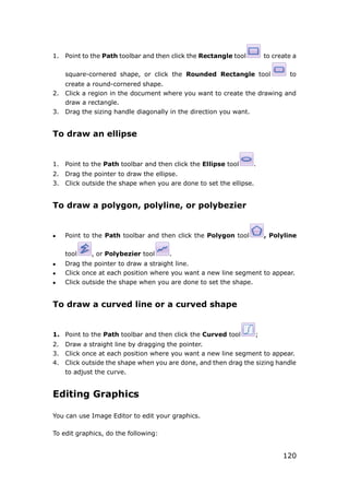 120
1. Point to the Path toolbar and then click the Rectangle tool to create a
square-cornered shape, or click the Rounded Rectangle tool to
create a round-cornered shape.
2. Click a region in the document where you want to create the drawing and
draw a rectangle.
3. Drag the sizing handle diagonally in the direction you want.
To draw an ellipse
1. Point to the Path toolbar and then click the Ellipse tool .
2. Drag the pointer to draw the ellipse.
3. Click outside the shape when you are done to set the ellipse.
To draw a polygon, polyline, or polybezier
 Point to the Path toolbar and then click the Polygon tool , Polyline
tool , or Polybezier tool .
 Drag the pointer to draw a straight line.
 Click once at each position where you want a new line segment to appear.
 Click outside the shape when you are done to set the shape.
To draw a curved line or a curved shape
1. Point to the Path toolbar and then click the Curved tool ;
2. Draw a straight line by dragging the pointer.
3. Click once at each position where you want a new line segment to appear.
4. Click outside the shape when you are done, and then drag the sizing handle
to adjust the curve.
Editing Graphics
You can use Image Editor to edit your graphics.
To edit graphics, do the following:
 