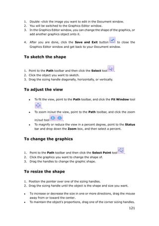 121
1. Double -click the image you want to edit in the Document window.
2. You will be switched to the Graphics Editor window.
3. In the Graphics Editor window, you can change the shape of the graphics, or
add another graphics object onto it.
4. After you are done, click the Save and Exit button to close the
Graphics Editor window and get back to your Document window.
To sketch the shape
1. Point to the Path toolbar and then click the Select tool .
2. Click the object you want to sketch.
3. Drag the sizing handle diagonally, horizontally, or vertically.
To adjust the view
 To fit the view, point to the Path toolbar, and click the Fit Window tool
.
 To zoom in/out the view, point to the Path toolbar, and click the zoom
in/out tool .
 To magnify or reduce the view in a percent degree, point to the Status
bar and drop down the Zoom box, and then select a percent.
To change the graphics
1. Point to the Path toolbar and then click the Select Point tool .
2. Click the graphics you want to change the shape of.
3. Drag the handles to change the graphic shape.
To resize the shape
1. Position the pointer over one of the sizing handles.
2. Drag the sizing handle until the object is the shape and size you want.
 To increase or decrease the size in one or more directions, drag the mouse
away from or toward the center.
 To maintain the object's proportions, drag one of the corner sizing handles.
 