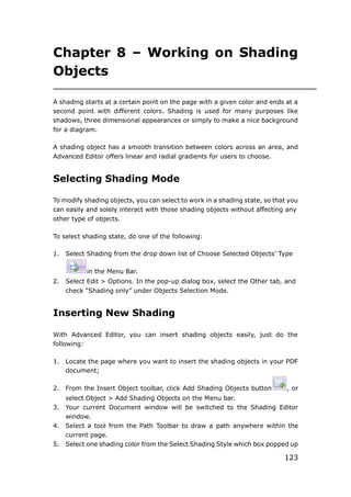 123
Chapter 8 – Working on Shading
Objects
A shading starts at a certain point on the page with a given color and ends at a
second point with different colors. Shading is used for many purposes like
shadows, three dimensional appearances or simply to make a nice background
for a diagram.
A shading object has a smooth transition between colors across an area, and
Advanced Editor offers linear and radial gradients for users to choose.
Selecting Shading Mode
To modify shading objects, you can select to work in a shading state, so that you
can easily and solely interact with those shading objects without affecting any
other type of objects.
To select shading state, do one of the following:
1. Select Shading from the drop down list of Choose Selected Objects’ Type
in the Menu Bar.
2. Select Edit > Options. In the pop-up dialog box, select the Other tab, and
check “Shading only” under Objects Selection Mode.
Inserting New Shading
With Advanced Editor, you can insert shading objects easily, just do the
following:
1. Locate the page where you want to insert the shading objects in your PDF
document;
2. From the Insert Object toolbar, click Add Shading Objects button , or
select Object > Add Shading Objects on the Menu bar.
3. Your current Document window will be switched to the Shading Editor
window.
4. Select a tool from the Path Toolbar to draw a path anywhere within the
current page.
5. Select one shading color from the Select Shading Style which box popped up
 