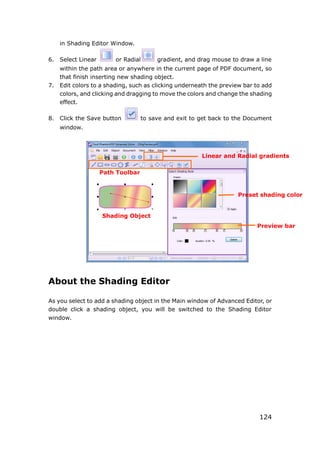 124
in Shading Editor Window.
6. Select Linear or Radial gradient, and drag mouse to draw a line
within the path area or anywhere in the current page of PDF document, so
that finish inserting new shading object.
7. Edit colors to a shading, such as clicking underneath the preview bar to add
colors, and clicking and dragging to move the colors and change the shading
effect.
8. Click the Save button to save and exit to get back to the Document
window.
About the Shading Editor
As you select to add a shading object in the Main window of Advanced Editor, or
double click a shading object, you will be switched to the Shading Editor
window.
Linear and Radial gradients
Preset shading color
Preview bar
Path Toolbar
Shading Object
 
