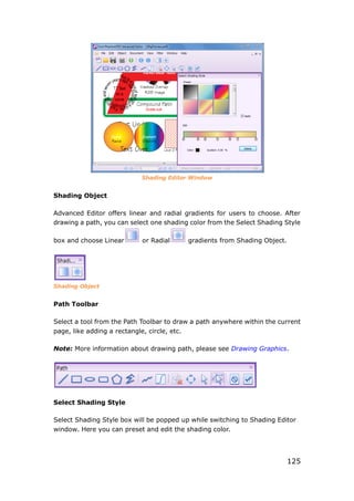 125
Shading Editor Window
Shading Object
Advanced Editor offers linear and radial gradients for users to choose. After
drawing a path, you can select one shading color from the Select Shading Style
box and choose Linear or Radial gradients from Shading Object.
Shading Object
Path Toolbar
Select a tool from the Path Toolbar to draw a path anywhere within the current
page, like adding a rectangle, circle, etc.
Note: More information about drawing path, please see Drawing Graphics.
Select Shading Style
Select Shading Style box will be popped up while switching to Shading Editor
window. Here you can preset and edit the shading color.
 